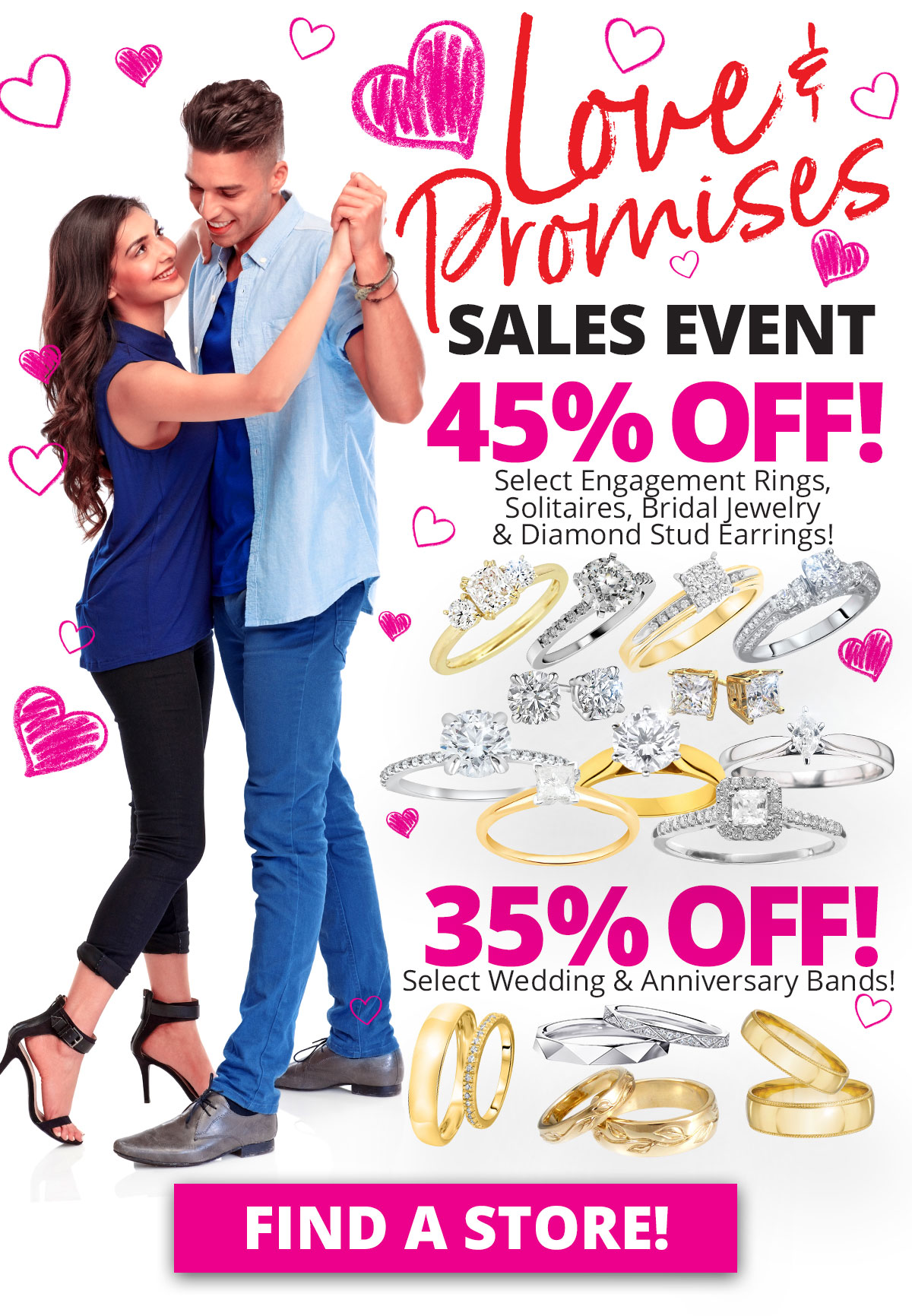 Love & Promises SALES EVENT 45% OFF Select Engagement Rings, Solitaires, Bridal Jewelry & Diamond Stud Earrings! 35% OFF Select Wedding & Anniversary Bands! Sale Runs February 1 - 28, 2023. Layaway discounts must be reduced by 12.5%. Offer cannot be combined with any other offer. Discount not available on previously sold merchandise. Excludes all 3rd party appraised/certified jewelry. Rolex, gold and other high end watches excluded.