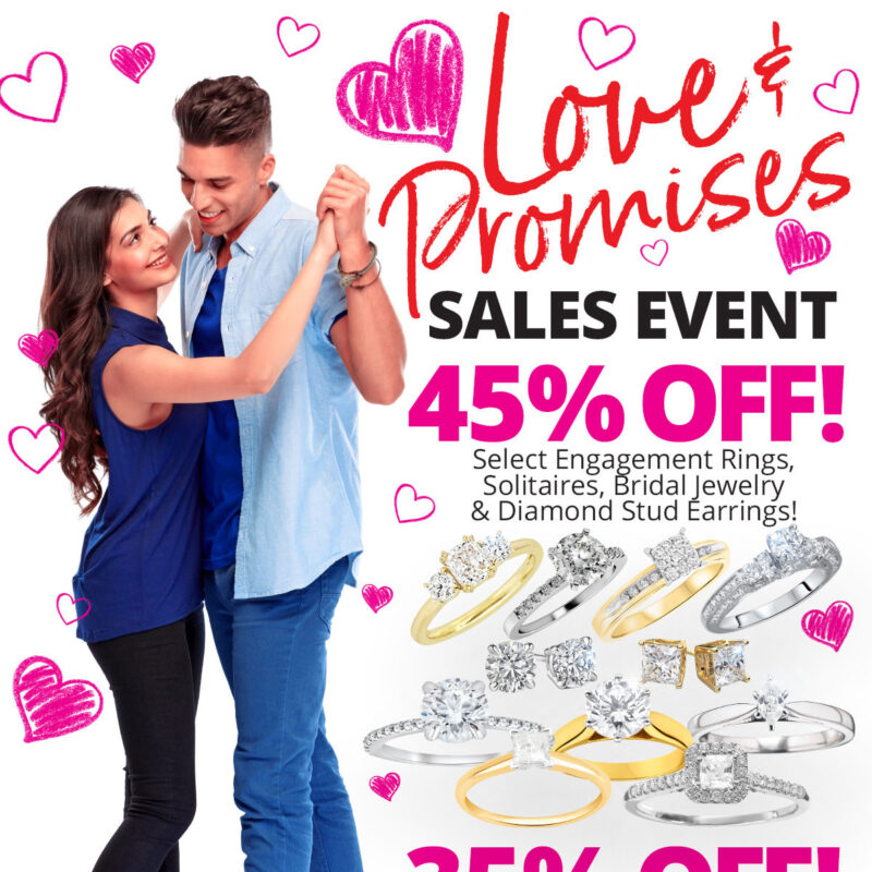 Love & Promises SALES EVENT 45% OFF Select Engagement Rings, Solitaires, Bridal Jewelry & Diamond Stud Earrings! 35% OFF Select Wedding & Anniversary Bands! Sale Runs February 1 - 28, 2022. Layaway discounts must be reduced by 12.5%. Offer cannot be combined with any other offer. Discount not available on previously sold merchandise. Excludes all 3rd party appraised/certified jewelry. Rolex, gold and other high end watches excluded.