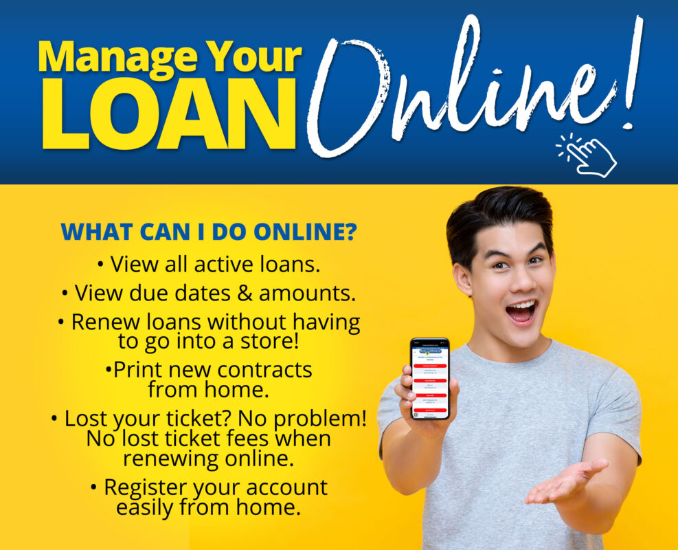 WHAT CAN I DO ONLINE? View all active loans View due dates and amounts Renew loans without having to go into a store! Print new contracts from home Lost your ticket? No problem! No lost ticket fees when renewing online Register your account easily from home Convenient and Secure. Save time and gas!!