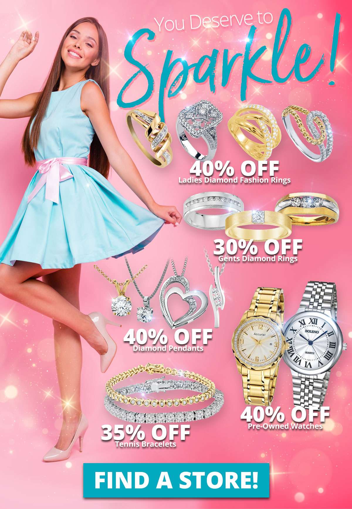 You Deserve to Sparkle! 40% OFF Ladies Diamond Fashion Rings 30% OFF Gents Diamond Rings 40% OFF Diamond Pendants 40% OFF Pre-Owned Watches 35% OFF Tennis Bracelets Sale Runs March 1 - 31, 2023. Layaway discounts must be reduced by 12.5%. Offer cannot be combined with any other offer. Discount not available on previously sold merchandise. Excludes all 3rd party appraised/certified jewelry. Rolex, gold and other high end watches excluded.