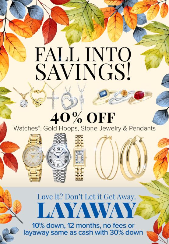 FALL INTO SAVINGS! 40% OFF Watches*, Gold Hoops, Stone Jewelry & Pendants Love it? Don’t Let it Get Away. LAYAWAY! Promotion runs thru October 31, 2024. *Excludes Rolex and high-end watches. Layaway discounts must be reduced by 12.5% if less than 30% down payment. Discount not available on previously sold merchandise.