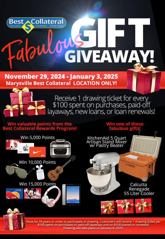 Fabulous GIFT GIVEAWAY November 29, 2024 - January 3, 2025 Marysville Best Collateral LOCATION ONLY! Receive 1 drawing ticket for every $100 spent on purchases, paid-off layaways, new loans, or loan renewals! Win valuable points from the Best Collateral Rewards Program or a fabulous gift! Must be 18 years or order to participate in drawing. Customers will receive 1 drawing ticket per $100 spent on purchases or paid-off layaways and on $100 loaned or renewed. Drawing will take place on January 4, 2025.